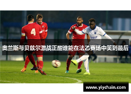 奥兰斯与贝兹尔激战正酣谁能在法乙赛场中笑到最后